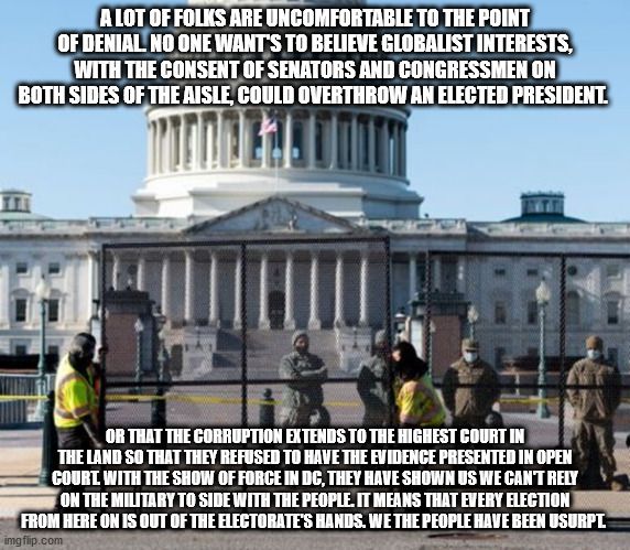 election fraud | A LOT OF FOLKS ARE UNCOMFORTABLE TO THE POINT OF DENIAL. NO ONE WANT'S TO BELIEVE GLOBALIST INTERESTS, WITH THE CONSENT OF SENATORS AND CONGRESSMEN ON BOTH SIDES OF THE AISLE, COULD OVERTHROW AN ELECTED PRESIDENT. OR THAT THE CORRUPTION EXTENDS TO THE HIGHEST COURT IN THE LAND SO THAT THEY REFUSED TO HAVE THE EVIDENCE PRESENTED IN OPEN COURT. WITH THE SHOW OF FORCE IN DC, THEY HAVE SHOWN US WE CAN'T RELY ON THE MILITARY TO SIDE WITH THE PEOPLE. IT MEANS THAT EVERY ELECTION FROM HERE ON IS OUT OF THE ELECTORATE'S HANDS. WE THE PEOPLE HAVE BEEN USURPT. | image tagged in vote,corrupt | made w/ Imgflip meme maker