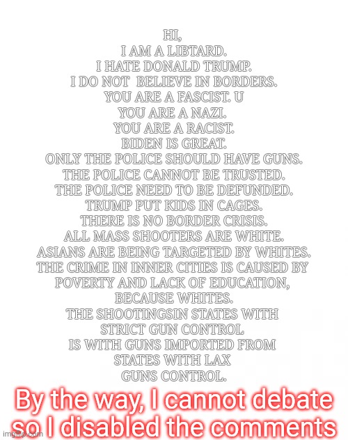 Hi I am mentally ill. | HI, 
I AM A LIBTARD.
I HATE DONALD TRUMP.
I DO NOT  BELIEVE IN BORDERS.
YOU ARE A FASCIST. U
YOU ARE A NAZI. 
YOU ARE A RACIST.
BIDEN IS GREAT.
ONLY THE POLICE SHOULD HAVE GUNS.
THE POLICE CANNOT BE TRUSTED.
THE POLICE NEED TO BE DEFUNDED.
TRUMP PUT KIDS IN CAGES.
THERE IS NO BORDER CRISIS.
ALL MASS SHOOTERS ARE WHITE.
ASIANS ARE BEING TARGETED BY WHITES.
THE CRIME IN INNER CITIES IS CAUSED BY 
POVERTY AND LACK OF EDUCATION, 
BECAUSE WHITES.
THE SHOOTINGSIN STATES WITH 
STRICT GUN CONTROL 
IS WITH GUNS IMPORTED FROM 
STATES WITH LAX 
GUNS CONTROL. By the way, I cannot debate so I disabled the comments | image tagged in blank jpg | made w/ Imgflip meme maker