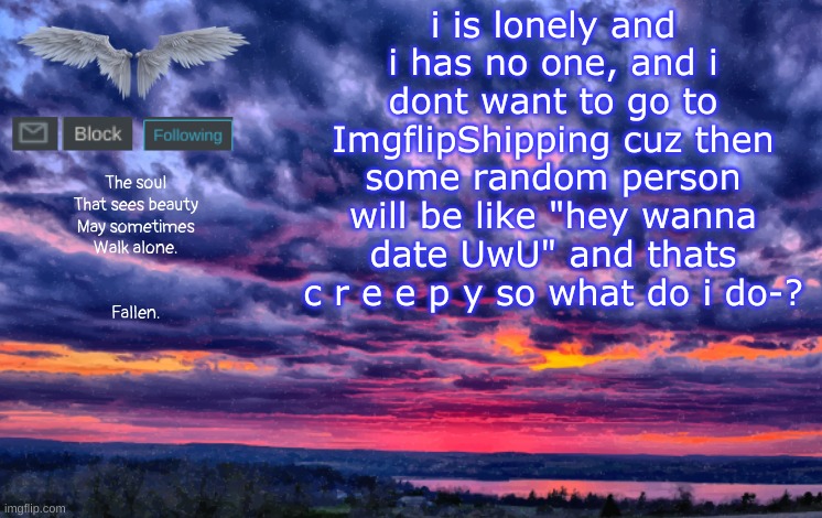 *sadness* | i is lonely and i has no one, and i dont want to go to ImgflipShipping cuz then some random person will be like "hey wanna date UwU" and thats c r e e p y so what do i do-? | image tagged in alone template | made w/ Imgflip meme maker