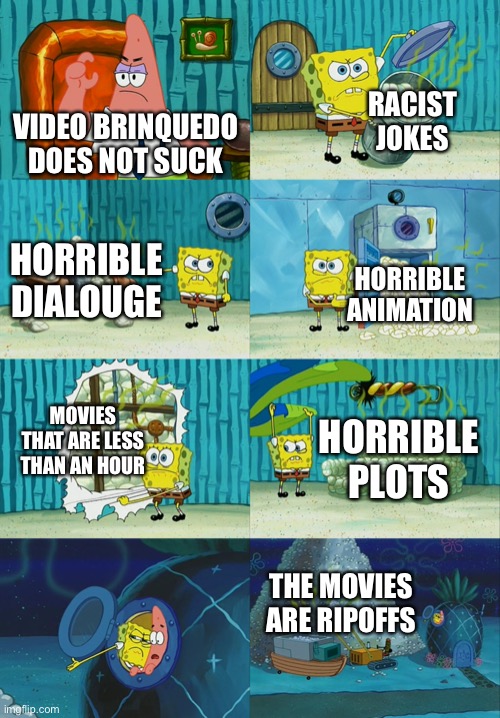 Who else agrees? | RACIST JOKES; VIDEO BRINQUEDO DOES NOT SUCK; HORRIBLE DIALOUGE; HORRIBLE ANIMATION; MOVIES THAT ARE LESS THAN AN HOUR; HORRIBLE PLOTS; THE MOVIES ARE RIPOFFS | image tagged in spongebob diapers meme,video brinquedo,video brinquedo sucks | made w/ Imgflip meme maker