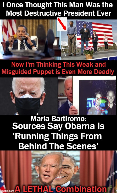 A Pawn With Dementia + A Radical Agenda ~~ What Could Go Wrong? | I Once Thought This Man Was the 
Most Destructive President Ever; Now I'm Thinking This Weak and
Misguided Puppet is Even More Deadly; Maria Bartiromo:; Sources Say Obama Is
‘Running Things From 
Behind The Scenes’; A LETHAL Combination | image tagged in political meme,democrats,leftists,liberalism,deadly,future of america | made w/ Imgflip meme maker