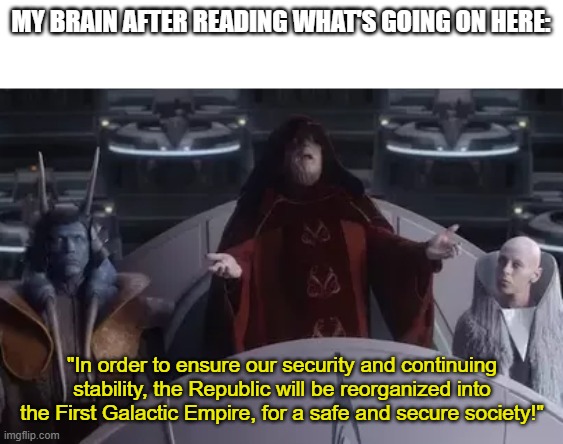 Too be honest, it could be happening right now | MY BRAIN AFTER READING WHAT'S GOING ON HERE:; "In order to ensure our security and continuing stability, the Republic will be reorganized into the First Galactic Empire, for a safe and secure society!" | image tagged in palpatine speech | made w/ Imgflip meme maker