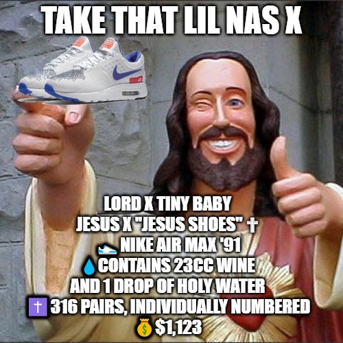 Buddy Christ X Jesus Shoes |  TAKE THAT LIL NAS X; LORD X TINY BABY JESUS X "JESUS SHOES" ✟
👟NIKE AIR MAX '91
💧CONTAINS 23CC WINE AND 1 DROP OF HOLY WATER
✝️316 PAIRS, INDIVIDUALLY NUMBERED
💰$1,123 | image tagged in lil nas x,satan shoes,buddy christ x,memes,jesus shoes | made w/ Imgflip meme maker