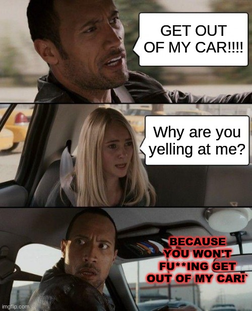 I'm sorry if I got this wrong, I haven't watched the video in a long time | GET OUT OF MY CAR!!!! Why are you yelling at me? BECAUSE YOU WON'T FU**ING GET OUT OF MY CAR!` | image tagged in memes,the rock driving,get out | made w/ Imgflip meme maker