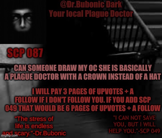 ??? Question ??? | CAN SOMEONE DRAW MY OC SHE IS BASICALLY A PLAGUE DOCTOR WITH A CROWN INSTEAD OF A HAT; I WILL PAY 3 PAGES OF UPVOTES + A FOLLOW IF I DON'T FOLLOW YOU. IF YOU ADD SCP 049 THAT WOULD BE 6 PAGES OF UPVOTES + A FOLLOW | image tagged in bubonics scp 087 temp | made w/ Imgflip meme maker