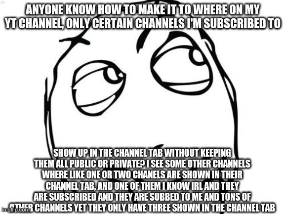 Anyone? | ANYONE KNOW HOW TO MAKE IT TO WHERE ON MY YT CHANNEL, ONLY CERTAIN CHANNELS I'M SUBSCRIBED TO; SHOW UP IN THE CHANNEL TAB WITHOUT KEEPING THEM ALL PUBLIC OR PRIVATE? I SEE SOME OTHER CHANNELS WHERE LIKE ONE OR TWO CHANELS ARE SHOWN IN THEIR CHANNEL TAB, AND ONE OF THEM I KNOW IRL AND THEY ARE SUBSCRIBED AND THEY ARE SUBBED TO ME AND TONS OF OTHER CHANNELS YET THEY ONLY HAVE THREE SHOWN IN THE CHANNEL TAB | image tagged in memes,question rage face | made w/ Imgflip meme maker