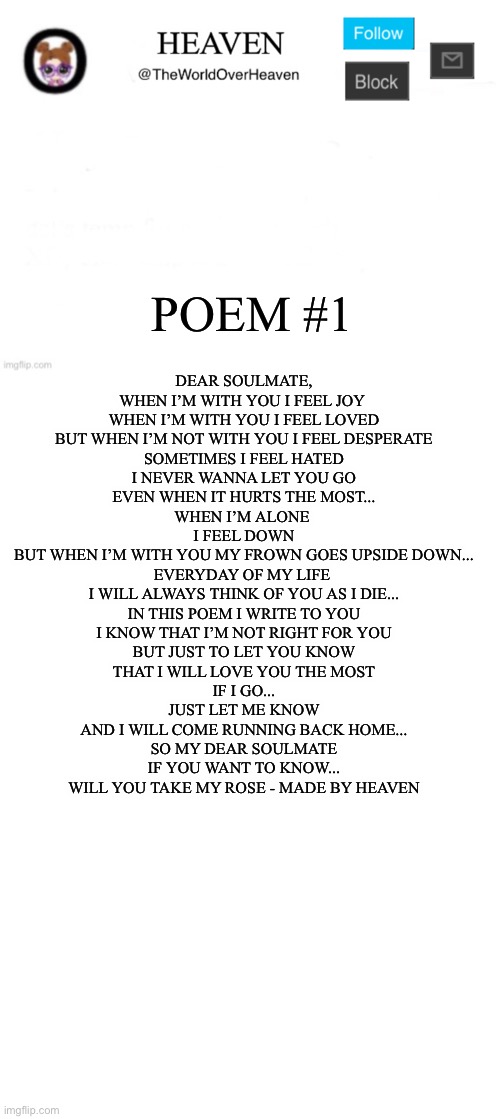 Give me some ideas for more poems pls | POEM #1; DEAR SOULMATE,

WHEN I’M WITH YOU I FEEL JOY 
WHEN I’M WITH YOU I FEEL LOVED
BUT WHEN I’M NOT WITH YOU I FEEL DESPERATE

SOMETIMES I FEEL HATED
I NEVER WANNA LET YOU GO
EVEN WHEN IT HURTS THE MOST...

WHEN I’M ALONE 
I FEEL DOWN
BUT WHEN I’M WITH YOU MY FROWN GOES UPSIDE DOWN...

EVERYDAY OF MY LIFE 
I WILL ALWAYS THINK OF YOU AS I DIE...

IN THIS POEM I WRITE TO YOU
I KNOW THAT I’M NOT RIGHT FOR YOU

BUT JUST TO LET YOU KNOW
THAT I WILL LOVE YOU THE MOST

IF I GO...
JUST LET ME KNOW
AND I WILL COME RUNNING BACK HOME...

SO MY DEAR SOULMATE
IF YOU WANT TO KNOW...
WILL YOU TAKE MY ROSE - MADE BY HEAVEN | image tagged in heaven template,blank white template | made w/ Imgflip meme maker