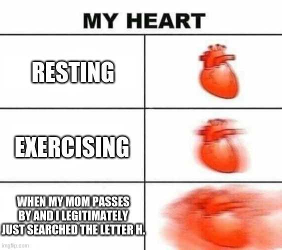 its true. | RESTING; EXERCISING; WHEN MY MOM PASSES BY AND I LEGITIMATELY JUST SEARCHED THE LETTER H. | image tagged in my heart blank | made w/ Imgflip meme maker