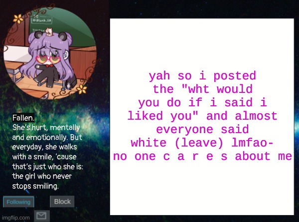 smol bean temp | yah so i posted the "wht would you do if i said i liked you" and almost everyone said white (leave) lmfao-
no one c a r e s about me | image tagged in smol bean temp | made w/ Imgflip meme maker