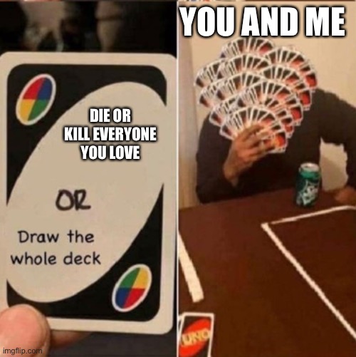 Uno Draw the whole deck | YOU AND ME; DIE OR KILL EVERYONE YOU LOVE | image tagged in uno draw the whole deck | made w/ Imgflip meme maker