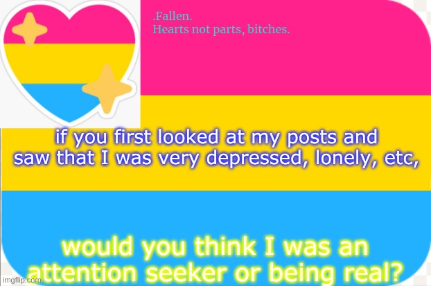 this should be interesting- | if you first looked at my posts and saw that I was very depressed, lonely, etc, would you think I was an attention seeker or being real? | image tagged in pansexual announcement temp | made w/ Imgflip meme maker