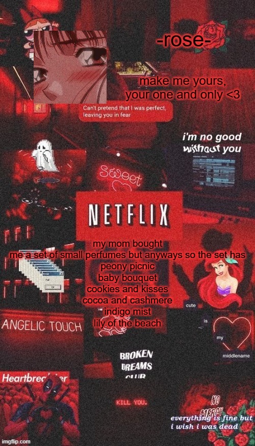 netflix template | my mom bought me a set of small perfumes but anyways so the set has
peony picnic
baby bouquet
cookies and kisses
cocoa and cashmere
indigo mist
lily of the beach | image tagged in netflix template | made w/ Imgflip meme maker