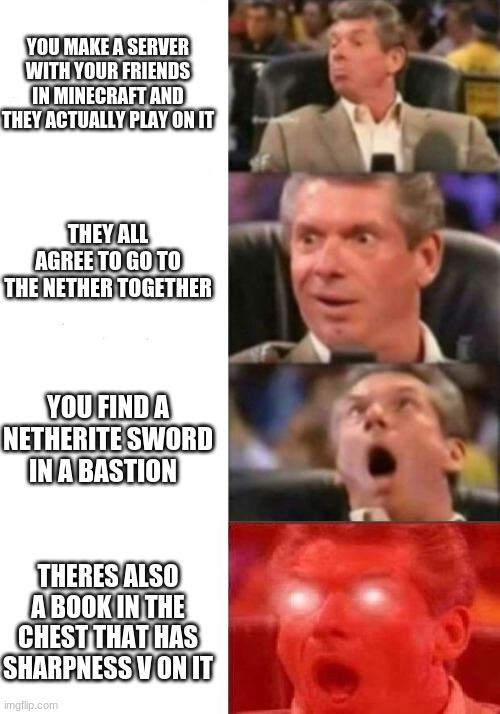 Mr. McMahon reaction | YOU MAKE A SERVER WITH YOUR FRIENDS IN MINECRAFT AND THEY ACTUALLY PLAY ON IT; THEY ALL AGREE TO GO TO THE NETHER TOGETHER; YOU FIND A NETHERITE SWORD IN A BASTION; THERES ALSO A BOOK IN THE CHEST THAT HAS SHARPNESS V ON IT | image tagged in mr mcmahon reaction | made w/ Imgflip meme maker