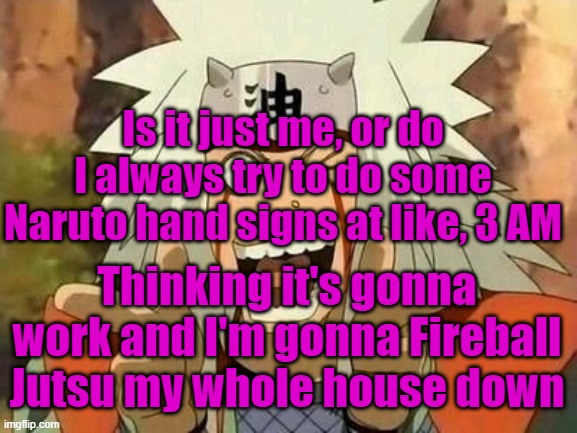 And that's probably why I only get 2 hours of sleep (no cap lol) | Is it just me, or do I always try to do some Naruto hand signs at like, 3 AM; Thinking it's gonna work and I'm gonna Fireball Jutsu my whole house down | image tagged in jiraiya | made w/ Imgflip meme maker