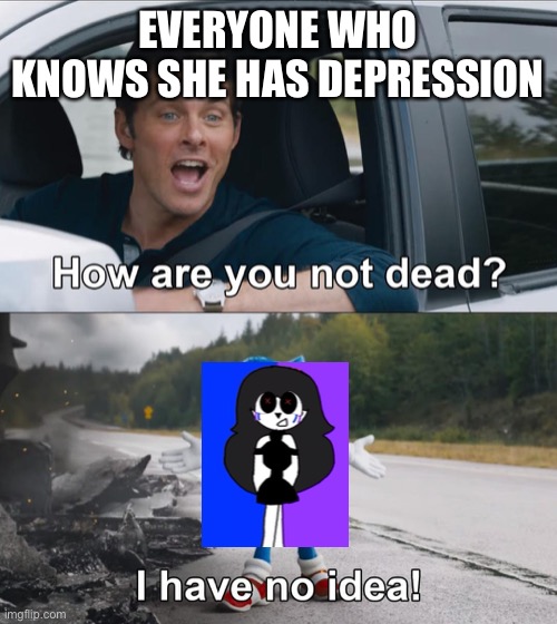 She isn’t dead because of her friends Ben and Alex | EVERYONE WHO KNOWS SHE HAS DEPRESSION | image tagged in how are you not dead | made w/ Imgflip meme maker