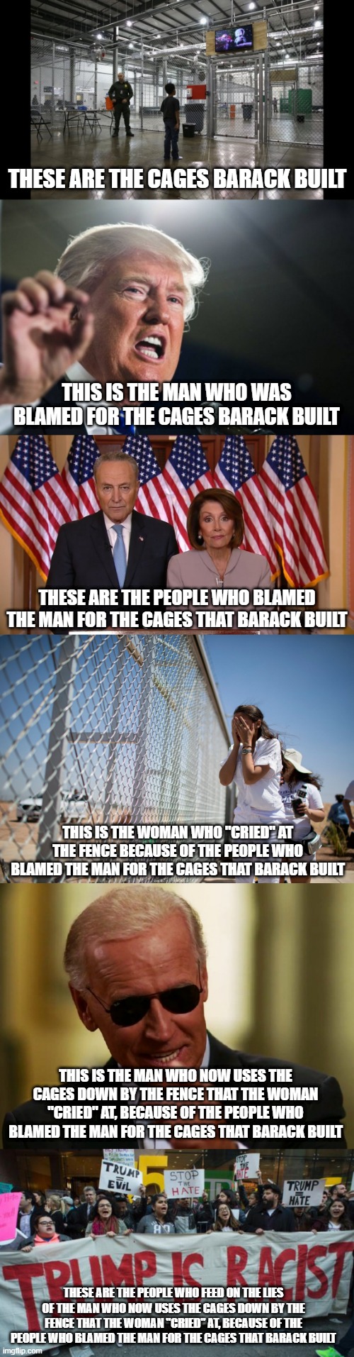 A modern political nursery rhyme...bum, buh bum, buh bum, buh bum, buh bum, buh bum, buh bum... | THESE ARE THE CAGES BARACK BUILT; THIS IS THE MAN WHO WAS BLAMED FOR THE CAGES BARACK BUILT; THESE ARE THE PEOPLE WHO BLAMED THE MAN FOR THE CAGES THAT BARACK BUILT; THIS IS THE WOMAN WHO "CRIED" AT THE FENCE BECAUSE OF THE PEOPLE WHO BLAMED THE MAN FOR THE CAGES THAT BARACK BUILT; THIS IS THE MAN WHO NOW USES THE CAGES DOWN BY THE FENCE THAT THE WOMAN "CRIED" AT, BECAUSE OF THE PEOPLE WHO BLAMED THE MAN FOR THE CAGES THAT BARACK BUILT; THESE ARE THE PEOPLE WHO FEED ON THE LIES OF THE MAN WHO NOW USES THE CAGES DOWN BY THE FENCE THAT THE WOMAN "CRIED" AT, BECAUSE OF THE PEOPLE WHO BLAMED THE MAN FOR THE CAGES THAT BARACK BUILT | image tagged in children cage tv migrant,donald trump,chuck and nancy,aoc border,cool joe biden,liberalism is hate | made w/ Imgflip meme maker