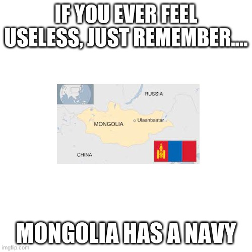 Blank Transparent Square | IF YOU EVER FEEL USELESS, JUST REMEMBER.... MONGOLIA HAS A NAVY | image tagged in memes,blank transparent square | made w/ Imgflip meme maker