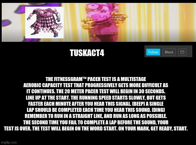 Tusk act 4 announcement | THE FITNESSGRAM™ PACER TEST IS A MULTISTAGE AEROBIC CAPACITY TEST THAT PROGRESSIVELY GETS MORE DIFFICULT AS IT CONTINUES. THE 20 METER PACER TEST WILL BEGIN IN 30 SECONDS. LINE UP AT THE START. THE RUNNING SPEED STARTS SLOWLY, BUT GETS FASTER EACH MINUTE AFTER YOU HEAR THIS SIGNAL. [BEEP] A SINGLE LAP SHOULD BE COMPLETED EACH TIME YOU HEAR THIS SOUND. [DING] REMEMBER TO RUN IN A STRAIGHT LINE, AND RUN AS LONG AS POSSIBLE. THE SECOND TIME YOU FAIL TO COMPLETE A LAP BEFORE THE SOUND, YOUR TEST IS OVER. THE TEST WILL BEGIN ON THE WORD START. ON YOUR MARK, GET READY, START. | image tagged in tusk act 4 announcement | made w/ Imgflip meme maker