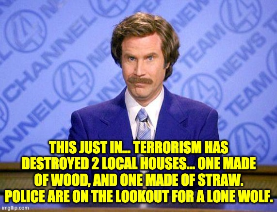 Lone wolf | THIS JUST IN… TERRORISM HAS DESTROYED 2 LOCAL HOUSES... ONE MADE OF WOOD, AND ONE MADE OF STRAW. POLICE ARE ON THE LOOKOUT FOR A LONE WOLF. | image tagged in anchorman news update | made w/ Imgflip meme maker