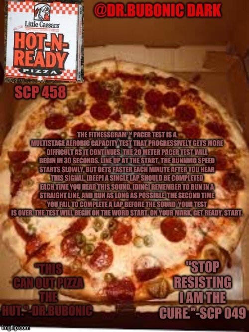 THE FITNESSGRAM™ PACER TEST IS A MULTISTAGE AEROBIC CAPACITY TEST THAT PROGRESSIVELY GETS MORE DIFFICULT AS IT CONTINUES. THE 20 | THE FITNESSGRAM™ PACER TEST IS A MULTISTAGE AEROBIC CAPACITY TEST THAT PROGRESSIVELY GETS MORE DIFFICULT AS IT CONTINUES. THE 20 METER PACER TEST WILL BEGIN IN 30 SECONDS. LINE UP AT THE START. THE RUNNING SPEED STARTS SLOWLY, BUT GETS FASTER EACH MINUTE AFTER YOU HEAR THIS SIGNAL. [BEEP] A SINGLE LAP SHOULD BE COMPLETED EACH TIME YOU HEAR THIS SOUND. [DING] REMEMBER TO RUN IN A STRAIGHT LINE, AND RUN AS LONG AS POSSIBLE. THE SECOND TIME YOU FAIL TO COMPLETE A LAP BEFORE THE SOUND, YOUR TEST IS OVER. THE TEST WILL BEGIN ON THE WORD START. ON YOUR MARK, GET READY, START. | image tagged in dr bubonics scp 458 temp | made w/ Imgflip meme maker