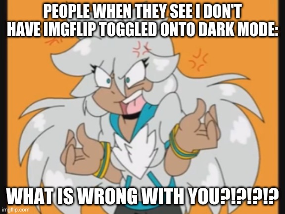 I don't mind it being bright I'm only online during the day | PEOPLE WHEN THEY SEE I DON'T HAVE IMGFLIP TOGGLED ONTO DARK MODE:; WHAT IS WRONG WITH YOU?!?!?!? | image tagged in what is wrong with you | made w/ Imgflip meme maker