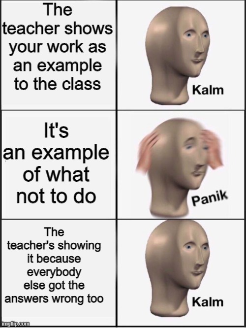 A bit wordy, but yeah XD | The teacher shows your work as an example to the class; It's an example of what not to do; The teacher's showing it because everybody else got the answers wrong too | image tagged in kalm panik kalm | made w/ Imgflip meme maker