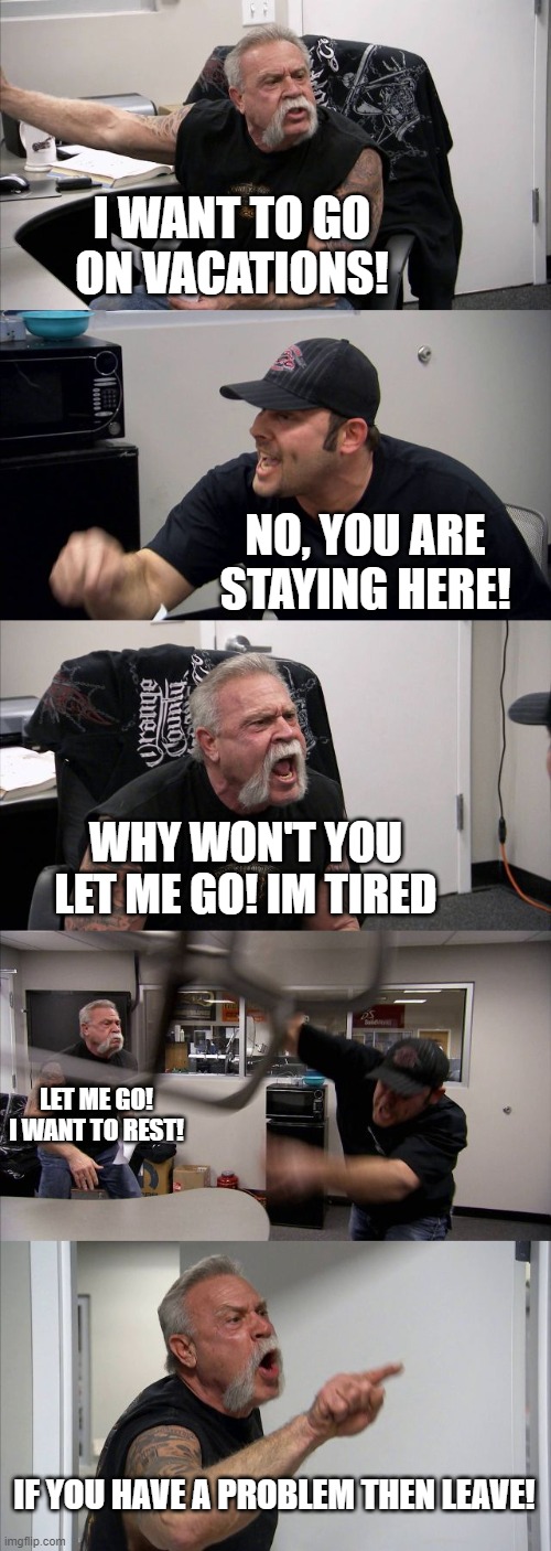 American Chopper Argument | I WANT TO GO ON VACATIONS! NO, YOU ARE STAYING HERE! WHY WON'T YOU LET ME GO! IM TIRED; LET ME GO! I WANT TO REST! IF YOU HAVE A PROBLEM THEN LEAVE! | image tagged in memes,american chopper argument | made w/ Imgflip meme maker