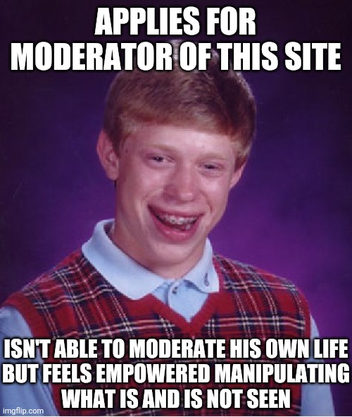 This site would be better if you curbed your biases, mods... | APPLIES FOR MODERATOR OF THIS SITE; ISN'T ABLE TO MODERATE HIS OWN LIFE
BUT FEELS EMPOWERED MANIPULATING
WHAT IS AND IS NOT SEEN | image tagged in memes,bad luck brian,mods are sus,sus,mods,bias | made w/ Imgflip meme maker
