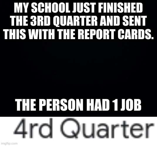 MY SCHOOL JUST FINISHED THE 3RD QUARTER AND SENT THIS WITH THE REPORT CARDS. THE PERSON HAD 1 JOB | image tagged in black background | made w/ Imgflip meme maker