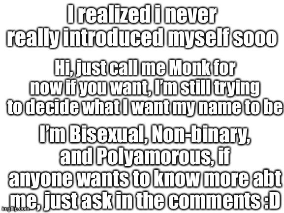 :D | I realized i never really introduced myself sooo; Hi, just call me Monk for now if you want, I’m still trying to decide what I want my name to be; I’m Bisexual, Non-binary, and Polyamorous, if anyone wants to know more abt me, just ask in the comments :D | image tagged in blank white template | made w/ Imgflip meme maker