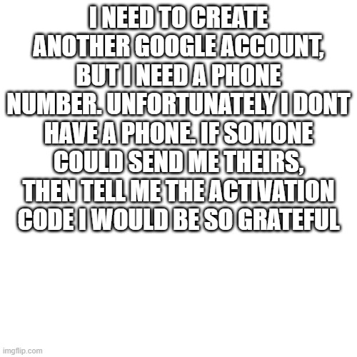 help | I NEED TO CREATE ANOTHER GOOGLE ACCOUNT, BUT I NEED A PHONE NUMBER. UNFORTUNATELY I DONT HAVE A PHONE. IF SOMONE COULD SEND ME THEIRS, THEN TELL ME THE ACTIVATION CODE I WOULD BE SO GRATEFUL | image tagged in help | made w/ Imgflip meme maker