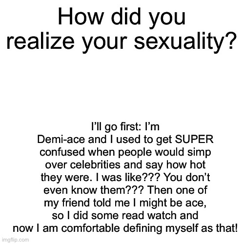 What was kind of the “ah-ha!” Moment for you? | How did you realize your sexuality? I’ll go first: I’m Demi-ace and I used to get SUPER confused when people would simp over celebrities and say how hot they were. I was like??? You don’t even know them??? Then one of my friend told me I might be ace, so I did some read watch and now I am comfortable defining myself as that! | image tagged in memes,blank transparent square | made w/ Imgflip meme maker