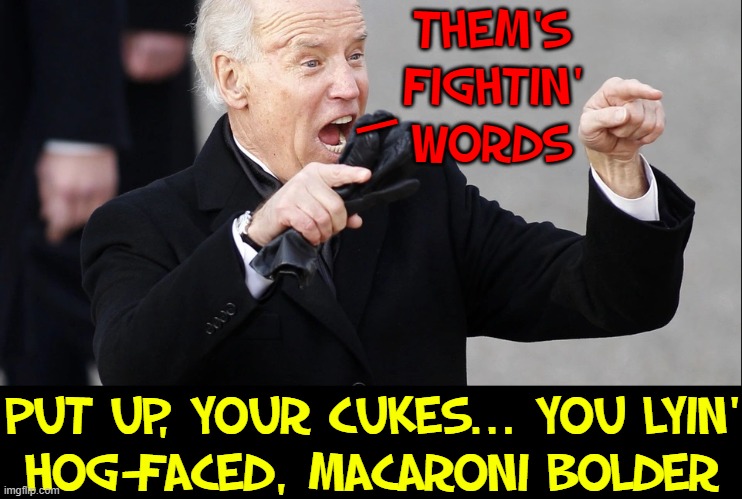 He'll stand up to anyone —except our enemies | THEM'S
FIGHTIN'
WORDS; —; PUT UP, YOUR CUKES... YOU LYIN'
HOG-FACED, MACARONI BOLDER | image tagged in vince vance,senile,joe biden,creepy joe biden,creepy uncle joe,memes | made w/ Imgflip meme maker