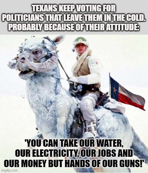 Why do Texans keep voting for politicians that leave them in the cold? | TEXANS KEEP VOTING FOR POLITICIANS THAT LEAVE THEM IN THE COLD. PROBABLY BECAUSE OF THEIR ATTITUDE:; 'YOU CAN TAKE OUR WATER, OUR ELECTRICITY, OUR JOBS AND OUR MONEY BUT HANDS OF OUR GUNS!' | image tagged in texas,freezing cold,attitude | made w/ Imgflip meme maker