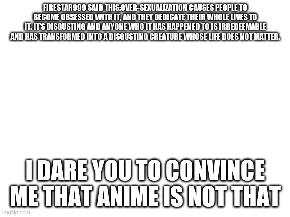Blank White Template | FIRESTAR999 SAID THIS:OVER-SEXUALIZATION CAUSES PEOPLE TO BECOME OBSESSED WITH IT, AND THEY DEDICATE THEIR WHOLE LIVES TO IT. IT'S DISGUSTING AND ANYONE WHO IT HAS HAPPENED TO IS IRREDEEMABLE AND HAS TRANSFORMED INTO A DISGUSTING CREATURE WHOSE LIFE DOES NOT MATTER. I DARE YOU TO CONVINCE ME THAT ANIME IS NOT THAT | image tagged in blank white template | made w/ Imgflip meme maker
