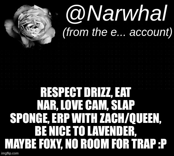 Sorry I just borrowed your temp mine isn’t big enough ;-; -sponge | RESPECT DRIZZ, EAT NAR, LOVE CAM, SLAP SPONGE, ERP WITH ZACH/QUEEN, BE NICE TO LAVENDER, MAYBE FOXY, NO ROOM FOR TRAP :P | image tagged in narwhal e temp | made w/ Imgflip meme maker