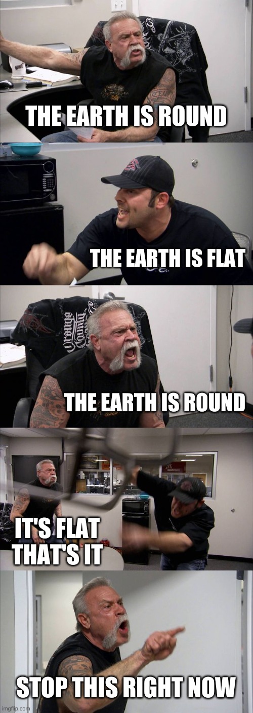 Can this whole debate JUST stop?! | THE EARTH IS ROUND; THE EARTH IS FLAT; THE EARTH IS ROUND; IT'S FLAT THAT'S IT; STOP THIS RIGHT NOW | image tagged in memes,american chopper argument,flat earth,flat earthers,round earth | made w/ Imgflip meme maker