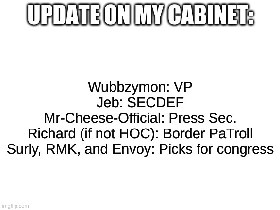 an update, sorry cheese | UPDATE ON MY CABINET:; Wubbzymon: VP
Jeb: SECDEF
Mr-Cheese-Official: Press Sec.
Richard (if not HOC): Border PaTroll
Surly, RMK, and Envoy: Picks for congress | image tagged in blank white template | made w/ Imgflip meme maker