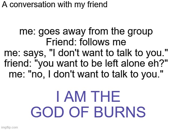 Blank White Template | A conversation with my friend; me: goes away from the group
Friend: follows me
me: says, "I don't want to talk to you."
friend: "you want to be left alone eh?"
me: "no, I don't want to talk to you."; I AM THE GOD OF BURNS | image tagged in blank white template | made w/ Imgflip meme maker