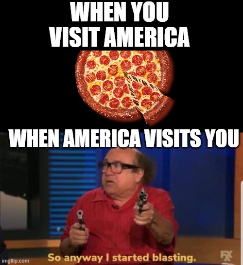 Started blasting | WHEN YOU VISIT AMERICA; WHEN AMERICA VISITS YOU | image tagged in started blasting | made w/ Imgflip meme maker