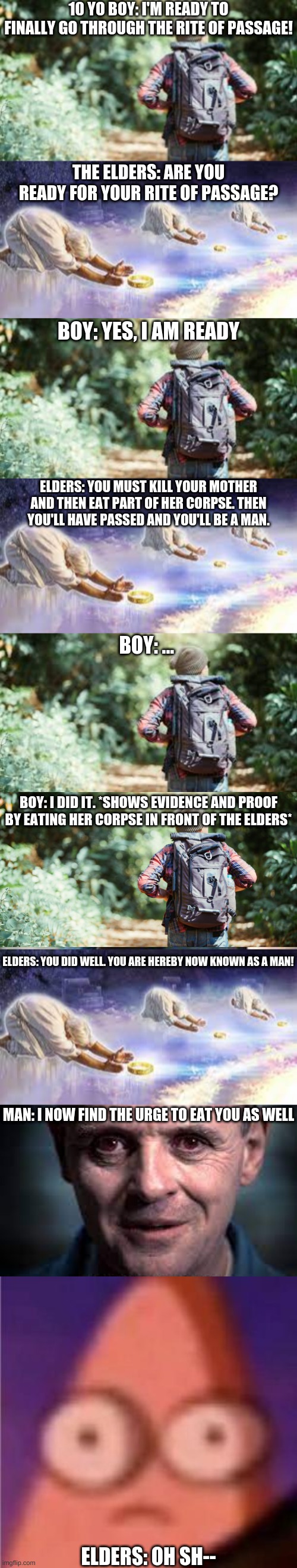 This is a long one ... bear with me | 10 YO BOY: I'M READY TO FINALLY GO THROUGH THE RITE OF PASSAGE! THE ELDERS: ARE YOU READY FOR YOUR RITE OF PASSAGE? BOY: YES, I AM READY; ELDERS: YOU MUST KILL YOUR MOTHER AND THEN EAT PART OF HER CORPSE. THEN YOU'LL HAVE PASSED AND YOU'LL BE A MAN. BOY: ... BOY: I DID IT. *SHOWS EVIDENCE AND PROOF BY EATING HER CORPSE IN FRONT OF THE ELDERS*; ELDERS: YOU DID WELL. YOU ARE HEREBY NOW KNOWN AS A MAN! MAN: I NOW FIND THE URGE TO EAT YOU AS WELL; ELDERS: OH SH-- | image tagged in eyes wide patrick | made w/ Imgflip meme maker