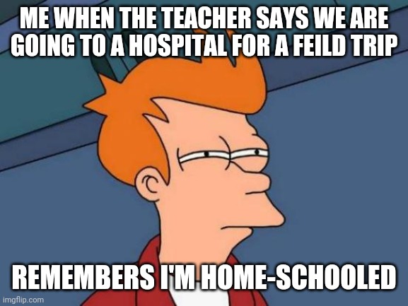 Futurama Fry Meme | ME WHEN THE TEACHER SAYS WE ARE GOING TO A HOSPITAL FOR A FEILD TRIP; REMEMBERS I'M HOME-SCHOOLED | image tagged in memes,futurama fry | made w/ Imgflip meme maker
