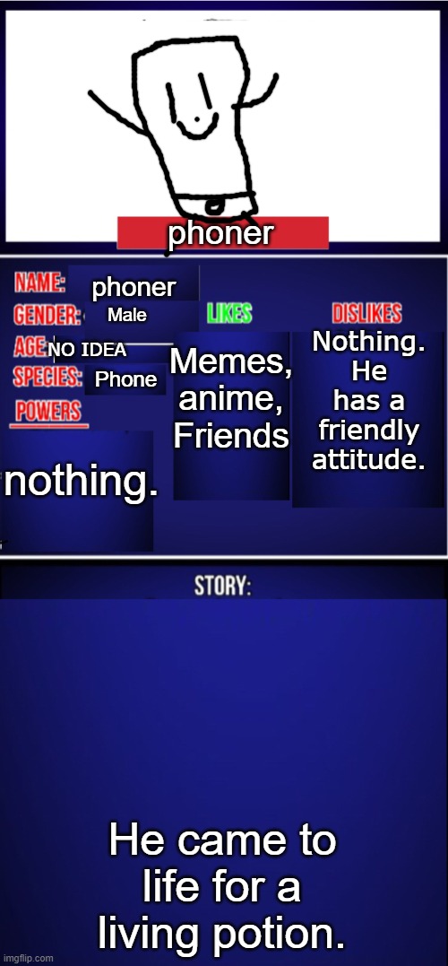 Yes, a stupid oc. | phoner; phoner; Memes, anime, Friends; Nothing. He has a friendly attitude. Male; NO IDEA; Phone; nothing. He came to life for a living potion. | image tagged in oc showcase blank | made w/ Imgflip meme maker