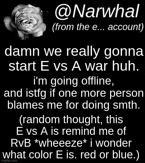 now ~ g o o d b y e ~ | damn we really gonna start E vs A war huh. i'm going offline, and istfg if one more person blames me for doing smth. (random thought, this E vs A is remind me of RvB *wheeeze* i wonder what color E is. red or blue.) | image tagged in narwhal e temp | made w/ Imgflip meme maker