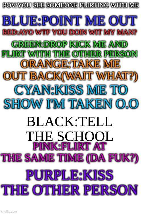 >~> | BLUE:POINT ME OUT; POV:YOU SEE SOMEONE FLIRTING WITH ME; RED:AYO WTF YOU DOIN WIT MY MAN? GREEN:DROP KICK ME AND FLIRT WITH THE OTHER PERSON; ORANGE:TAKE ME OUT BACK(WAIT WHAT?); CYAN:KISS ME TO SHOW I'M TAKEN O.O; BLACK:TELL THE SCHOOL; PINK:FLIRT AT THE SAME TIME (DA FUK?); PURPLE:KISS THE OTHER PERSON | image tagged in blank white template | made w/ Imgflip meme maker