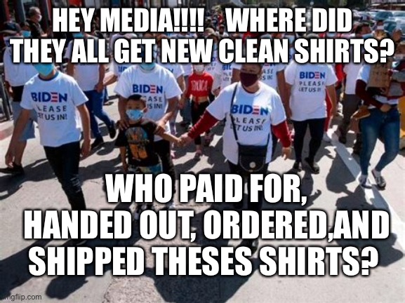 Media, who’s funding border crisis? | HEY MEDIA!!!!    WHERE DID THEY ALL GET NEW CLEAN SHIRTS? WHO PAID FOR, HANDED OUT, ORDERED,AND SHIPPED THESES SHIRTS? | image tagged in illegal immigration,border wall,biden,democrat,crisis | made w/ Imgflip meme maker