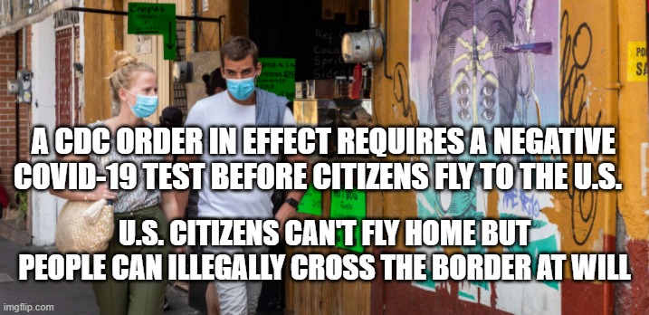 CDC Restrict Citizens, Not Illegals | A CDC ORDER IN EFFECT REQUIRES A NEGATIVE COVID-19 TEST BEFORE CITIZENS FLY TO THE U.S. U.S. CITIZENS CAN'T FLY HOME BUT
PEOPLE CAN ILLEGALLY CROSS THE BORDER AT WILL | image tagged in cdc,politics,illegal immigration,joe biden,covid,democrats | made w/ Imgflip meme maker