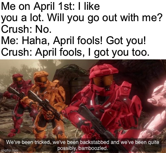 We’re good at conversation as you can see | Me on April 1st: I like you a lot. Will you go out with me?
Crush: No.
Me: Haha, April fools! Got you!
Crush: April fools, I got you too. | image tagged in blank white template,we've been tricked | made w/ Imgflip meme maker