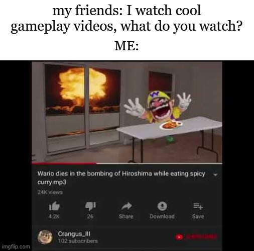 WAAAAARRRIOOOO |  my friends: I watch cool gameplay videos, what do you watch? ME: | image tagged in wario,memes,funny,hiroshima,rainbow six siege,mario | made w/ Imgflip meme maker
