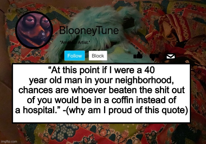 “At this point if I were a 40 year old man in your neighborhood, chances are whoever beaten the shit out of you would be in a coffin instead of a hospital.” -(why am I proud of this quote) | image tagged in bloo s better announcement template but worse | made w/ Imgflip meme maker